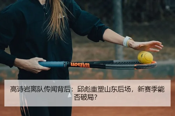 高诗岩离队传闻背后：邱彪重塑山东后场，新赛季能否破局？